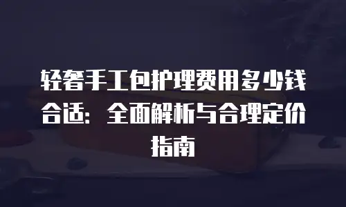 轻奢手工包护理费用多少钱合适：全面解析与合理定价指南