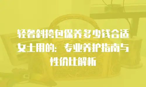 轻奢斜挎包保养多少钱合适女士用的：专业养护指南与性价比解析