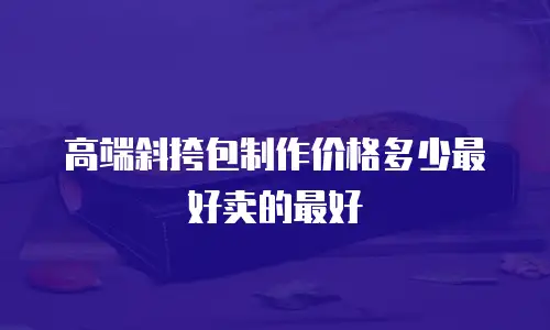 高端斜挎包制作价格多少最好卖的最好