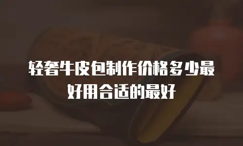 轻奢牛皮包制作价格多少最好用合适的最好