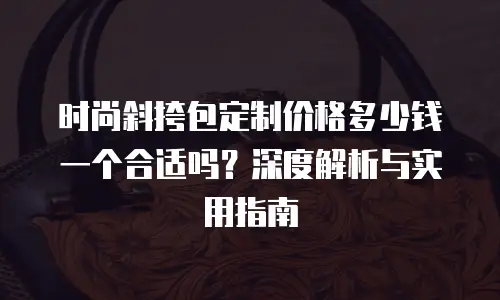 时尚斜挎包定制价格多少钱一个合适吗？深度解析与实用指南