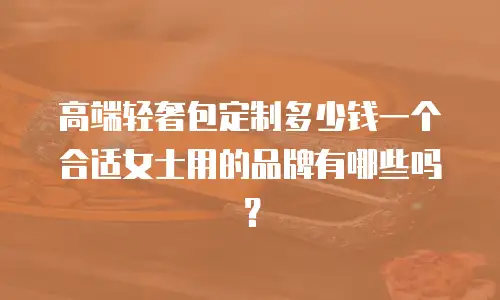 高端轻奢包定制多少钱一个合适女士用的品牌有哪些吗？
