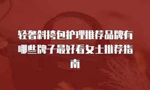 轻奢斜挎包护理推荐品牌有哪些牌子最好看女士推荐指南