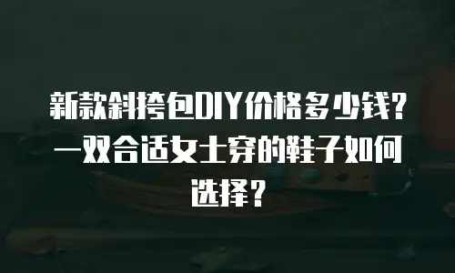 新款斜挎包DIY价格多少钱？一双合适女士穿的鞋子如何选择？