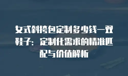 女式斜挎包定制多少钱一双鞋子：定制化需求的精准匹配与价值解析