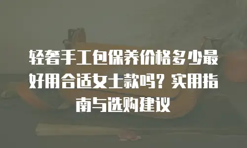 轻奢手工包保养价格多少最好用合适女士款吗？实用指南与选购建议