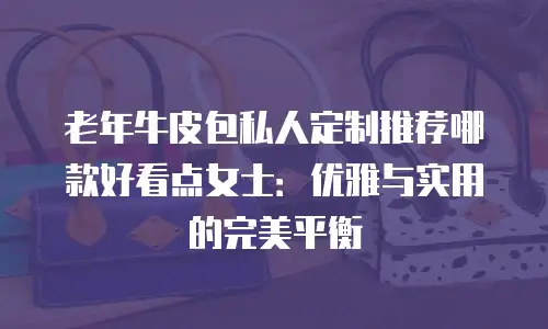 老年牛皮包私人定制推荐哪款好看点女士：优雅与实用的完美平衡