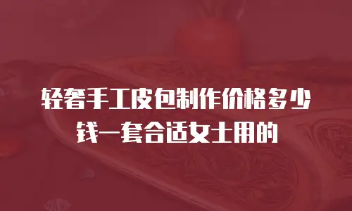 轻奢手工皮包制作价格多少钱一套合适女士用的