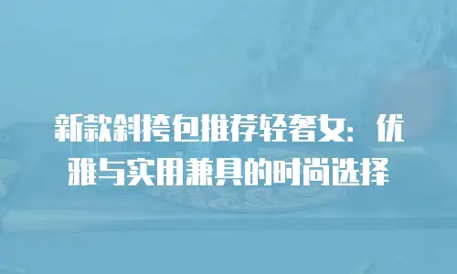 新款斜挎包推荐轻奢女：优雅与实用兼具的时尚选择