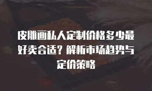 皮雕画私人定制价格多少最好卖合适？解析市场趋势与定价策略