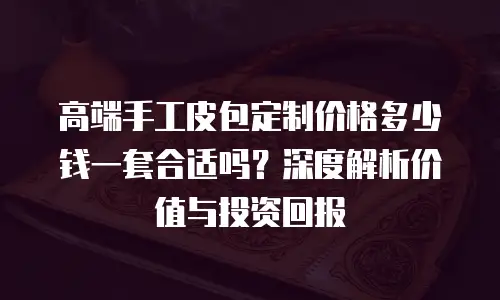 高端手工皮包定制价格多少钱一套合适吗？深度解析价值与投资回报