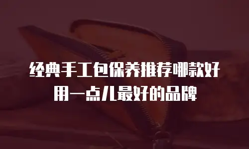 经典手工包保养推荐哪款好用一点儿最好的品牌