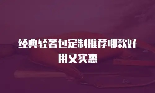 经典轻奢包定制推荐哪款好用又实惠