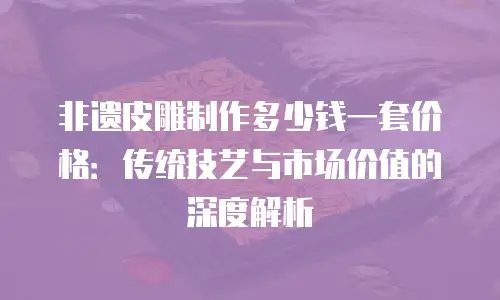 非遗皮雕制作多少钱一套价格：传统技艺与市场价值的深度解析