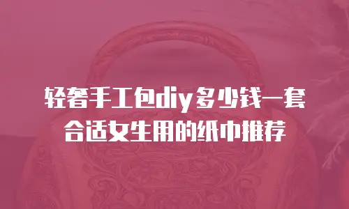 轻奢手工包diy多少钱一套合适女生用的纸巾推荐
