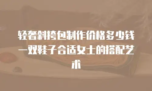 轻奢斜挎包制作价格多少钱 一双鞋子合适女士的搭配艺术