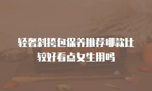 轻奢斜挎包保养推荐哪款比较好看点女生用吗