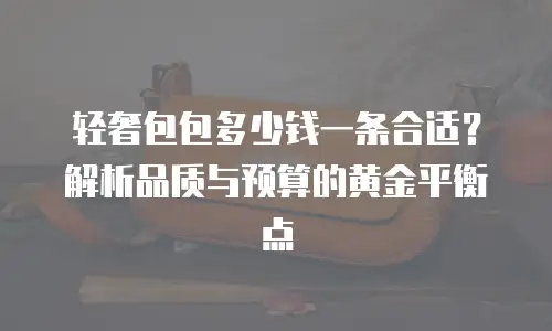 轻奢包包多少钱一条合适？解析品质与预算的黄金平衡点