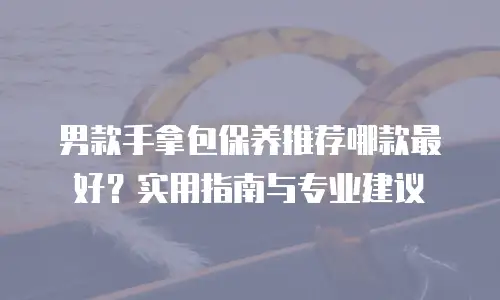 男款手拿包保养推荐哪款最好？实用指南与专业建议