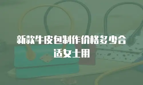 新款牛皮包制作价格多少合适女士用