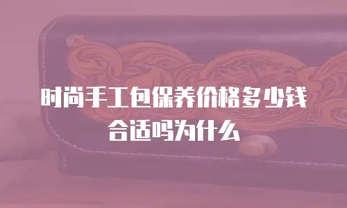 时尚手工包保养价格多少钱合适吗为什么