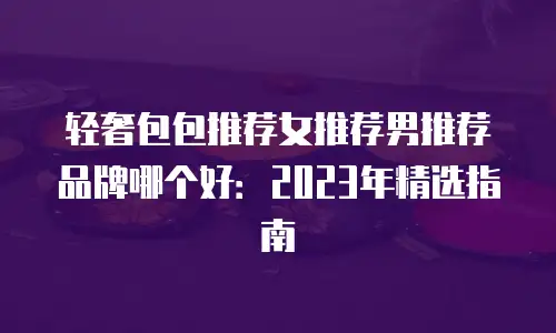 轻奢包包推荐女推荐男推荐品牌哪个好：2023年精选指南