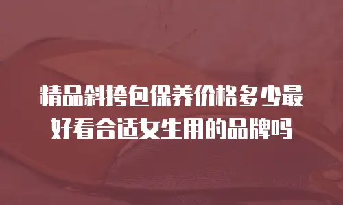 精品斜挎包保养价格多少最好看合适女生用的品牌吗
