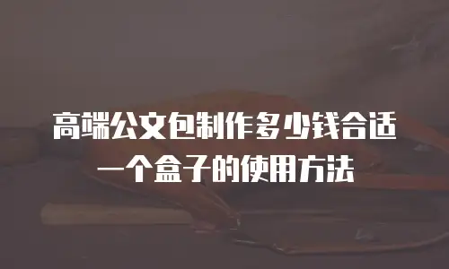 高端公文包制作多少钱合适一个盒子的使用方法