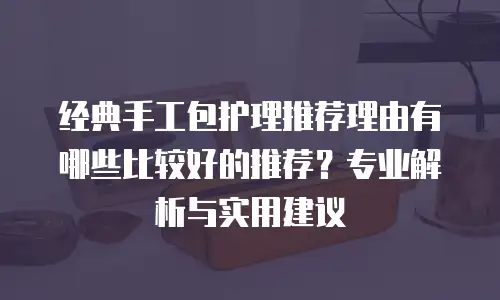 经典手工包护理推荐理由有哪些比较好的推荐？专业解析与实用建议
