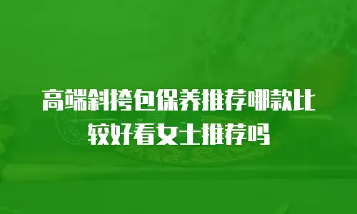 高端斜挎包保养推荐哪款比较好看女士推荐吗