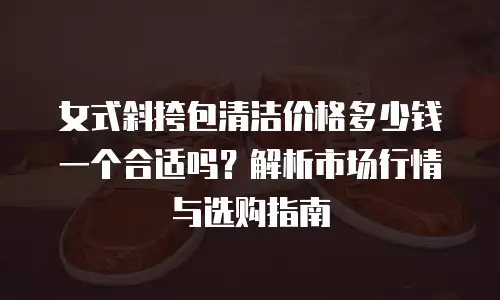 女式斜挎包清洁价格多少钱一个合适吗？解析市场行情与选购指南