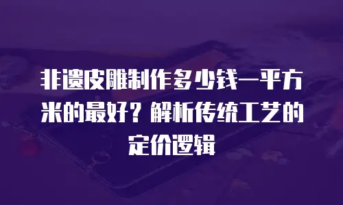 非遗皮雕制作多少钱一平方米的最好？解析传统工艺的定价逻辑