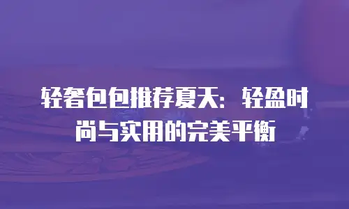 轻奢包包推荐夏天：轻盈时尚与实用的完美平衡