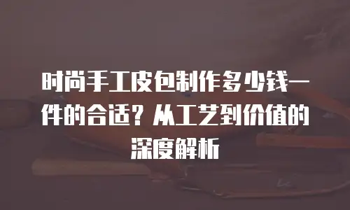 时尚手工皮包制作多少钱一件的合适？从工艺到价值的深度解析