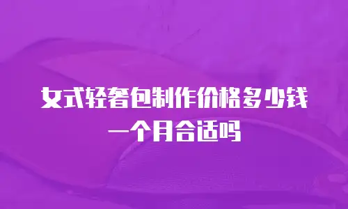 女式轻奢包制作价格多少钱一个月合适吗