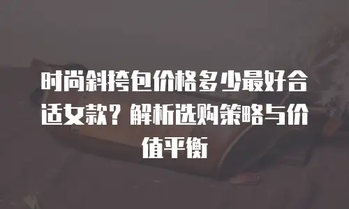 时尚斜挎包价格多少最好合适女款？解析选购策略与价值平衡