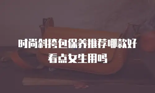 时尚斜挎包保养推荐哪款好看点女生用吗
