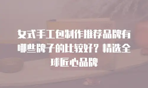 女式手工包制作推荐品牌有哪些牌子的比较好？精选全球匠心品牌