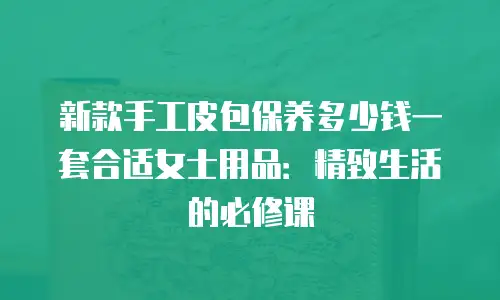 新款手工皮包保养多少钱一套合适女士用品：精致生活的必修课