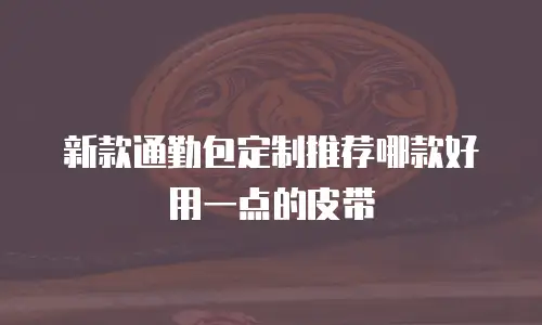 新款通勤包定制推荐哪款好用一点的皮带