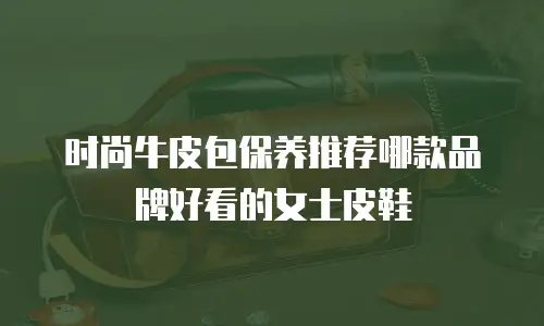 时尚牛皮包保养推荐哪款品牌好看的女士皮鞋