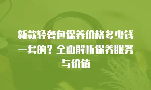 新款轻奢包保养价格多少钱一套的？全面解析保养服务与价值