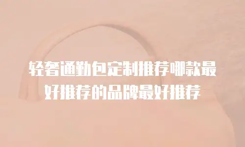 轻奢通勤包定制推荐哪款最好推荐的品牌最好推荐