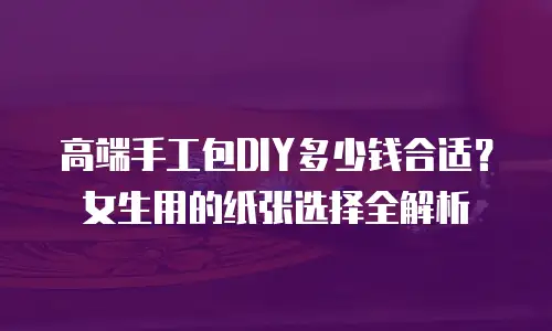 高端手工包DIY多少钱合适？女生用的纸张选择全解析