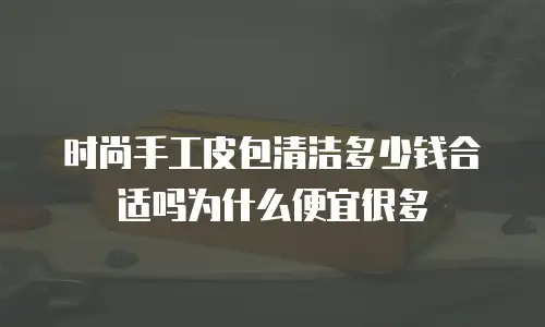 时尚手工皮包清洁多少钱合适吗为什么便宜很多