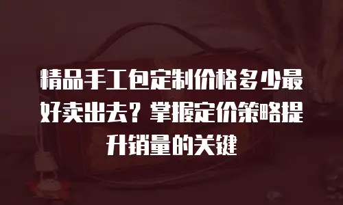 精品手工包定制价格多少最好卖出去？掌握定价策略提升销量的关键