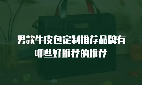 男款牛皮包定制推荐品牌有哪些好推荐的推荐
