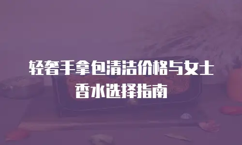 轻奢手拿包清洁价格与女士香水选择指南