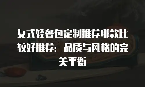 女式轻奢包定制推荐哪款比较好推荐：品质与风格的完美平衡