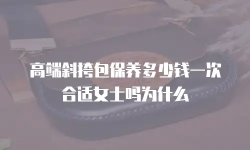 高端斜挎包保养多少钱一次合适女士吗为什么